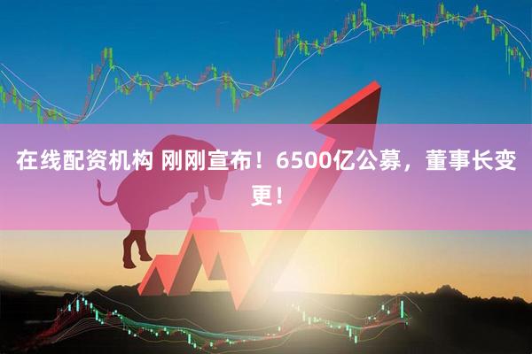 在線(xiàn)配資機(jī)構(gòu) 剛剛宣布！6500億公募，董事長(zhǎng)變更！