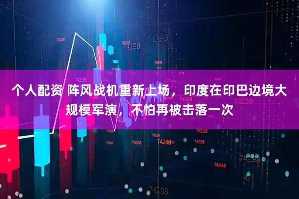 個(gè)人配資 陣風(fēng)戰(zhàn)機(jī)重新上場，印度在印巴邊境大規(guī)模軍演，不怕再被擊落一次