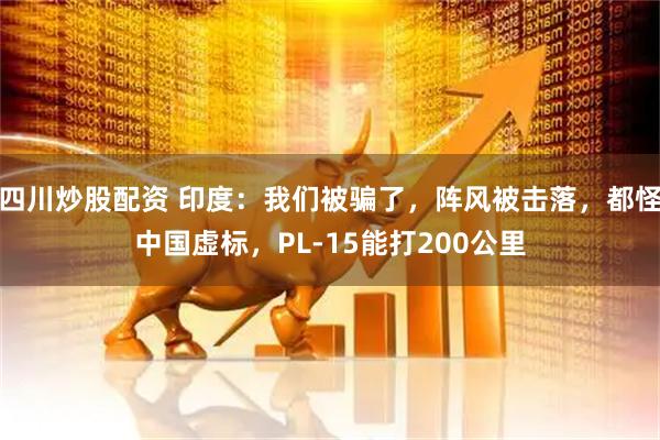 四川炒股配資 印度：我們被騙了，陣風(fēng)被擊落，都怪中國(guó)虛標(biāo)，PL-15能打200公里