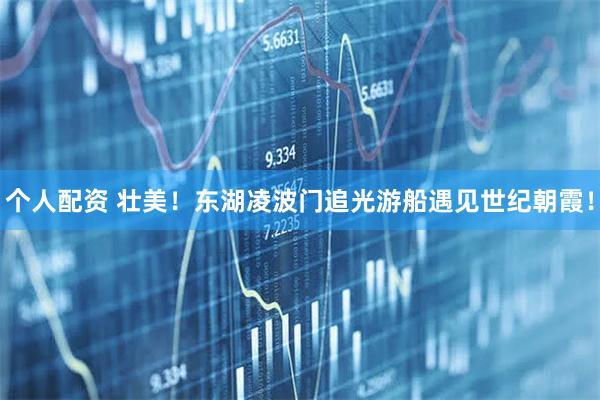 個人配資 壯美！東湖凌波門追光游船遇見世紀朝霞！