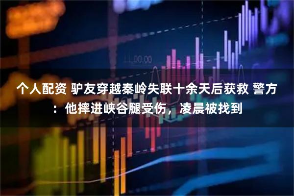 個人配資 驢友穿越秦嶺失聯(lián)十余天后獲救 警方：他摔進峽谷腿受傷，凌晨被找到