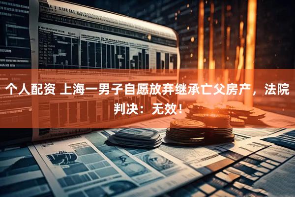 個人配資 上海一男子自愿放棄繼承亡父房產(chǎn)，法院判決：無效！